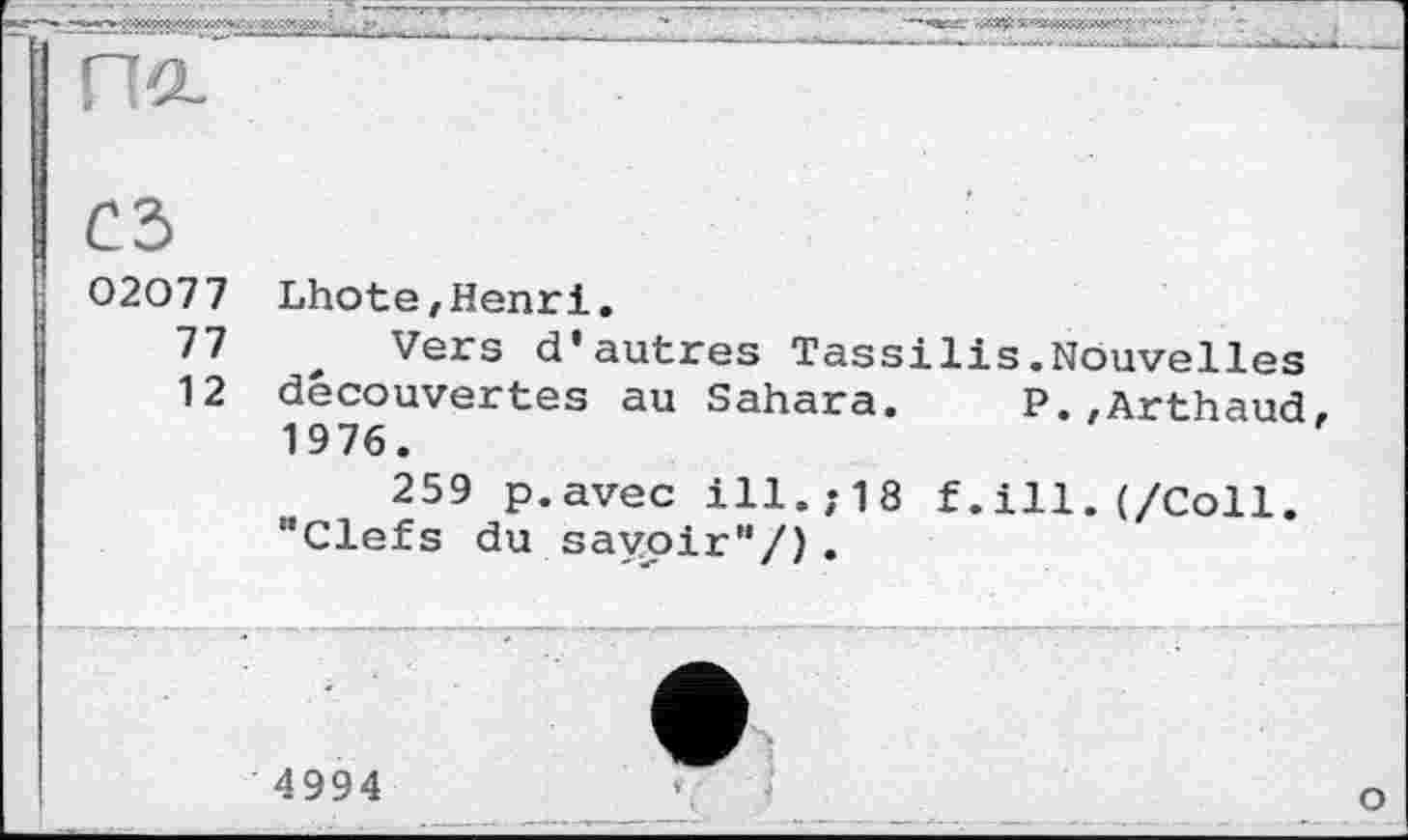 ﻿m
сз
02077
77
12
Lhote,Henri.
Vers d'autres Tassilis.Nouvelles découvertes au Sahara. P.,Arthaud, 1976.
259 p.avec ill.;18 f.ill.(/Coll. "Clefs du savoir"/).
4994
о